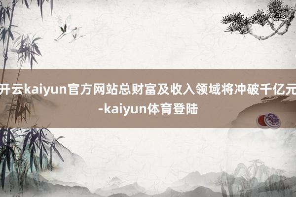 开云kaiyun官方网站总财富及收入领域将冲破千亿元-kaiyun体育登陆