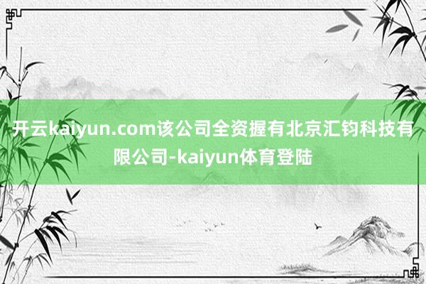 开云kaiyun.com该公司全资握有北京汇钧科技有限公司-kaiyun体育登陆