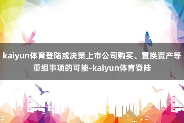 kaiyun体育登陆或决策上市公司购买、置换资产等重组事项的可能-kaiyun体育登陆