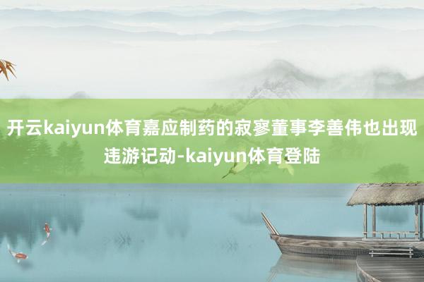 开云kaiyun体育嘉应制药的寂寥董事李善伟也出现违游记动-kaiyun体育登陆