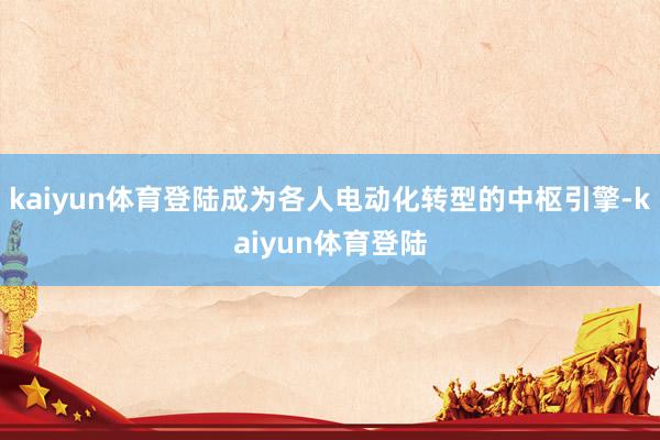 kaiyun体育登陆成为各人电动化转型的中枢引擎-kaiyun体育登陆