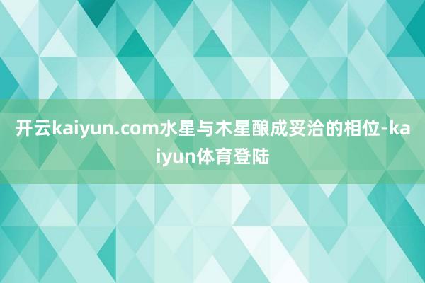 开云kaiyun.com水星与木星酿成妥洽的相位-kaiyun体育登陆