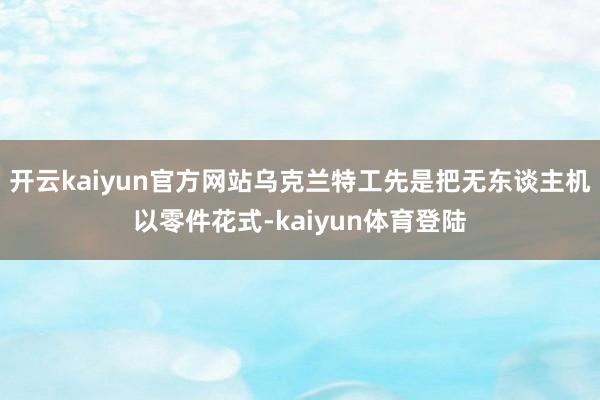 开云kaiyun官方网站乌克兰特工先是把无东谈主机以零件花式-kaiyun体育登陆