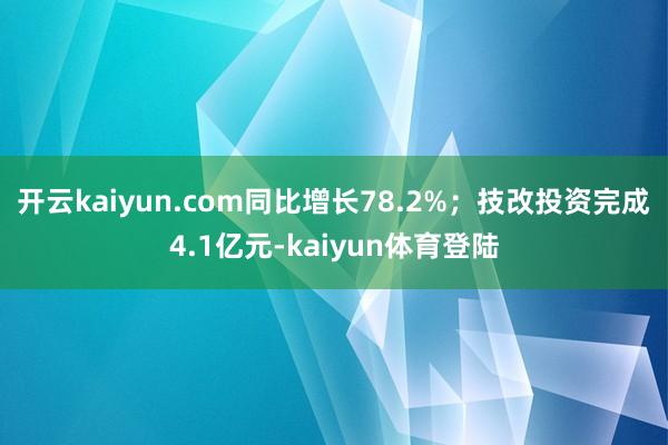 开云kaiyun.com同比增长78.2%；技改投资完成4.1亿元-kaiyun体育登陆
