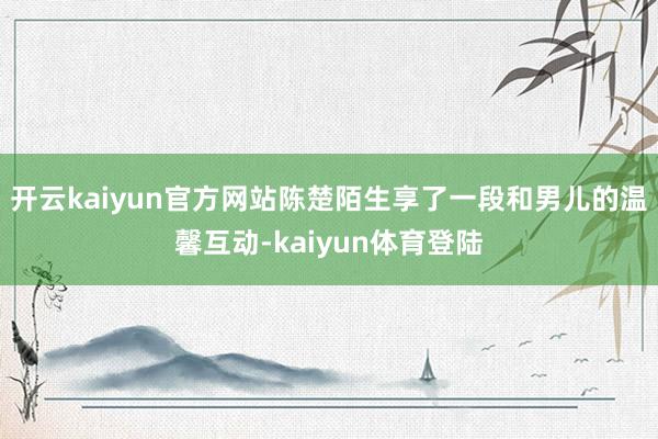 开云kaiyun官方网站陈楚陌生享了一段和男儿的温馨互动-kaiyun体育登陆