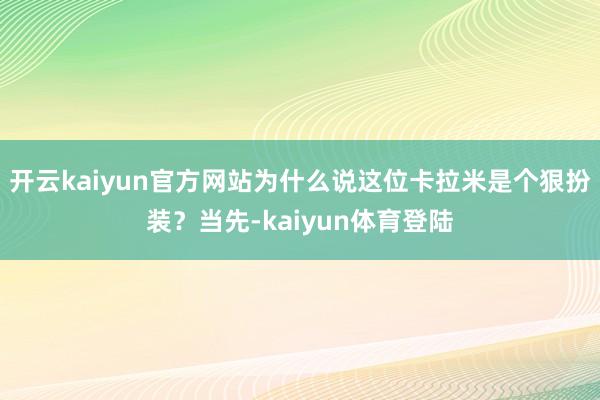 开云kaiyun官方网站为什么说这位卡拉米是个狠扮装？当先-kaiyun体育登陆