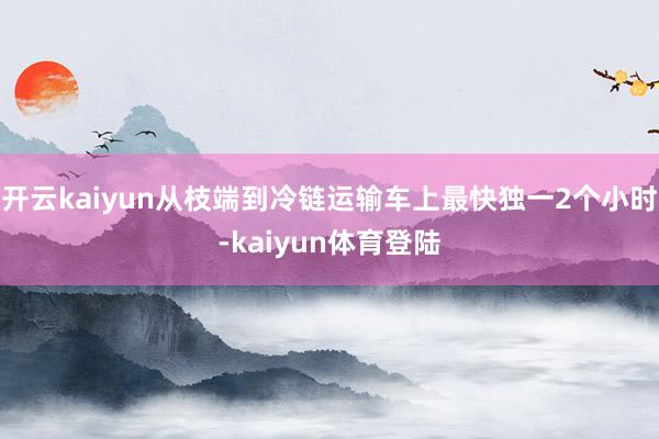 开云kaiyun从枝端到冷链运输车上最快独一2个小时-kaiyun体育登陆