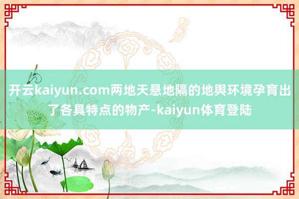 开云kaiyun.com两地天悬地隔的地舆环境孕育出了各具特点的物产-kaiyun体育登陆
