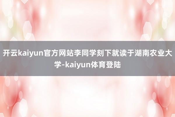 开云kaiyun官方网站　　李同学刻下就读于湖南农业大学-kaiyun体育登陆