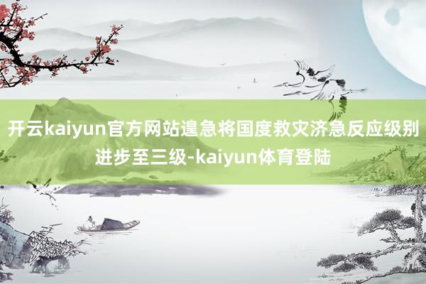 开云kaiyun官方网站遑急将国度救灾济急反应级别进步至三级-kaiyun体育登陆