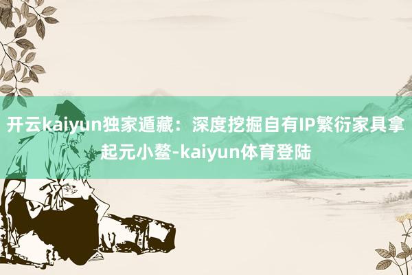 开云kaiyun独家遁藏：深度挖掘自有IP繁衍家具拿起元小鳌-kaiyun体育登陆