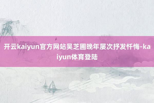 开云kaiyun官方网站吴芝圃晚年屡次抒发忏悔-kaiyun体育登陆