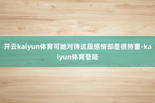 开云kaiyun体育可她对待这段感情却是很持重-kaiyun体育登陆