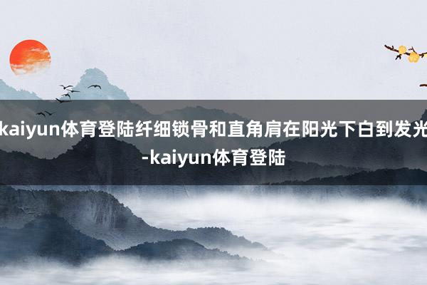 kaiyun体育登陆纤细锁骨和直角肩在阳光下白到发光-kaiyun体育登陆