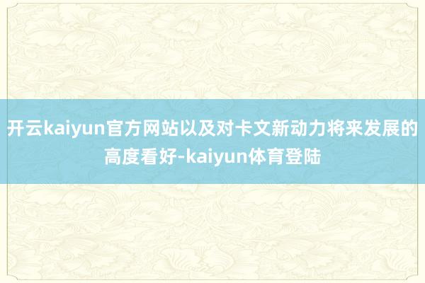 开云kaiyun官方网站以及对卡文新动力将来发展的高度看好-kaiyun体育登陆