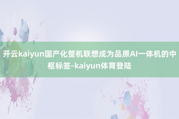 开云kaiyun国产化整机联想成为品原AI一体机的中枢标签-kaiyun体育登陆