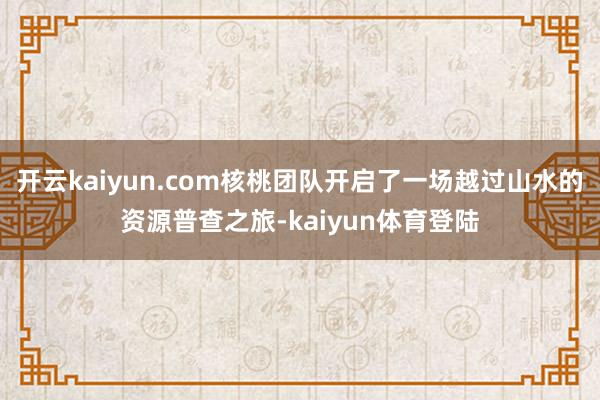 开云kaiyun.com核桃团队开启了一场越过山水的资源普查之旅-kaiyun体育登陆