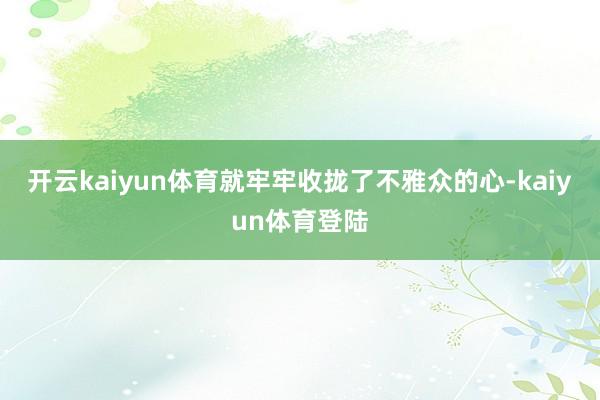 开云kaiyun体育就牢牢收拢了不雅众的心-kaiyun体育登陆