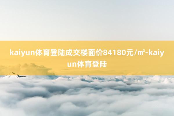 kaiyun体育登陆成交楼面价84180元/㎡-kaiyun体育登陆