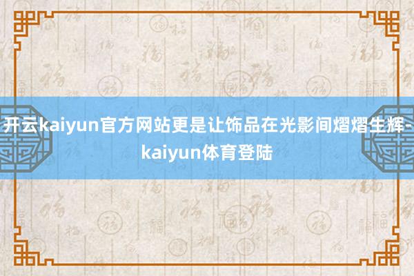 开云kaiyun官方网站更是让饰品在光影间熠熠生辉-kaiyun体育登陆