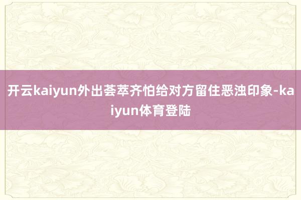 开云kaiyun外出荟萃齐怕给对方留住恶浊印象-kaiyun体育登陆