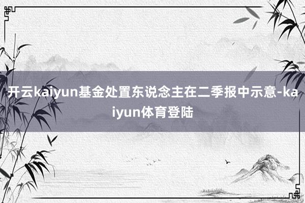 开云kaiyun　　基金处置东说念主在二季报中示意-kaiyun体育登陆
