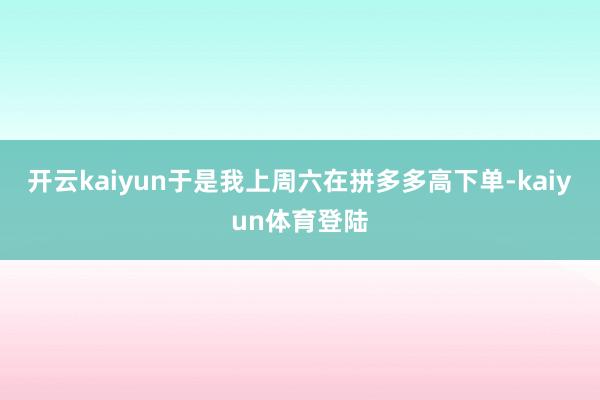 开云kaiyun于是我上周六在拼多多高下单-kaiyun体育登陆