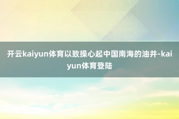 开云kaiyun体育以致操心起中国南海的油井-kaiyun体育登陆