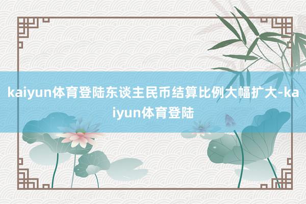 kaiyun体育登陆东谈主民币结算比例大幅扩大-kaiyun体育登陆