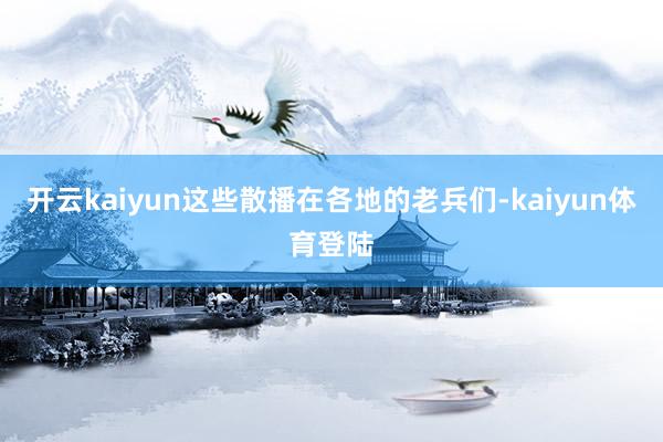 开云kaiyun这些散播在各地的老兵们-kaiyun体育登陆