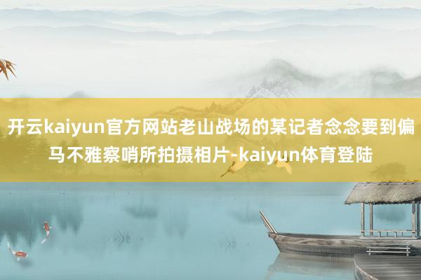 开云kaiyun官方网站老山战场的某记者念念要到偏马不雅察哨所拍摄相片-kaiyun体育登陆