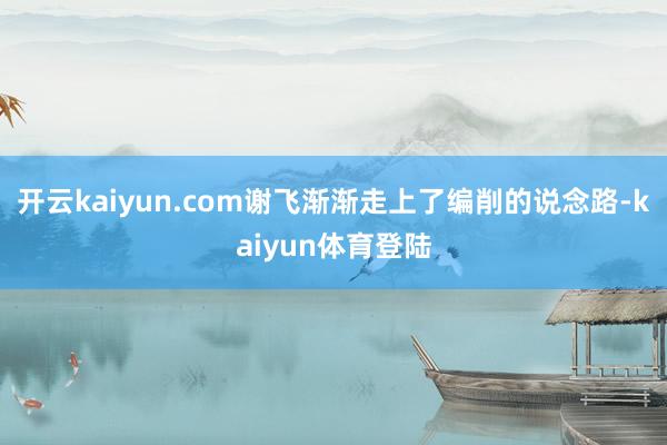 开云kaiyun.com谢飞渐渐走上了编削的说念路-kaiyun体育登陆