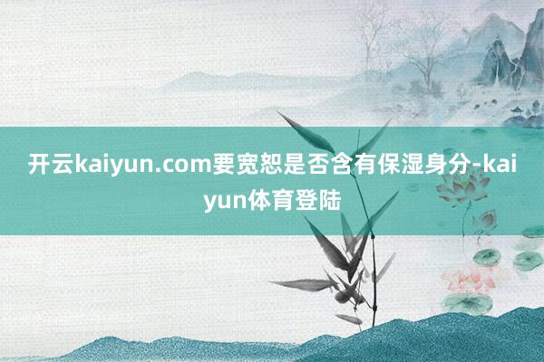 开云kaiyun.com要宽恕是否含有保湿身分-kaiyun体育登陆
