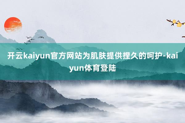 开云kaiyun官方网站为肌肤提供捏久的呵护-kaiyun体育登陆