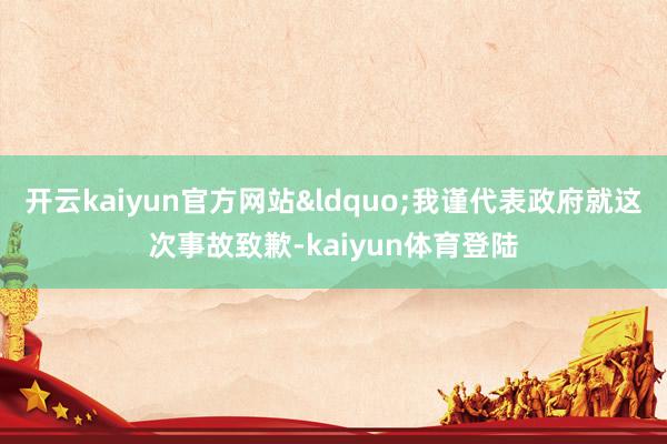 开云kaiyun官方网站“我谨代表政府就这次事故致歉-kaiyun体育登陆