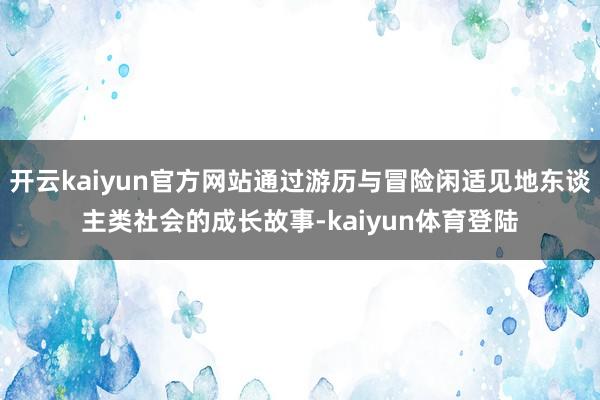 开云kaiyun官方网站通过游历与冒险闲适见地东谈主类社会的成长故事-kaiyun体育登陆