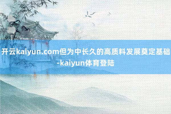 开云kaiyun.com但为中长久的高质料发展奠定基础-kaiyun体育登陆