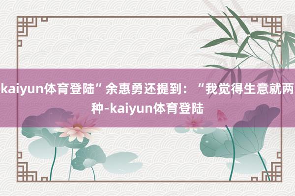 kaiyun体育登陆”余惠勇还提到：“我觉得生意就两种-kaiyun体育登陆