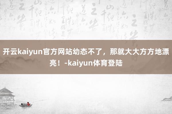 开云kaiyun官方网站幼态不了，那就大大方方地漂亮！-kaiyun体育登陆