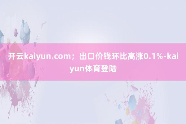 开云kaiyun.com；出口价钱环比高涨0.1%-kaiyun体育登陆