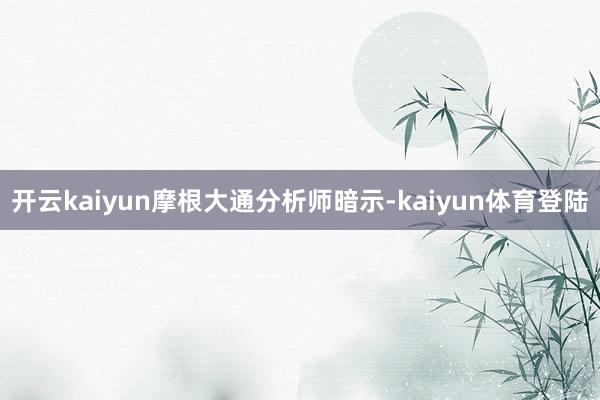 开云kaiyun　　摩根大通分析师暗示-kaiyun体育登陆