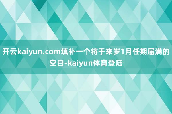 开云kaiyun.com填补一个将于来岁1月任期届满的空白-kaiyun体育登陆