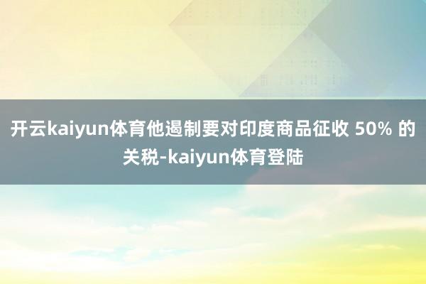 开云kaiyun体育他遏制要对印度商品征收 50% 的关税-kaiyun体育登陆