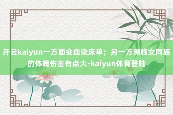 开云kaiyun一方面会血染床单;另一方濒临女同族的体魄伤害有点大-kaiyun体育登陆