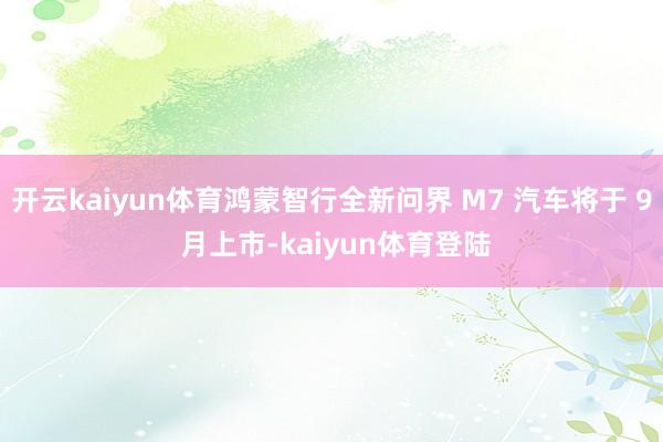 开云kaiyun体育鸿蒙智行全新问界 M7 汽车将于 9 月上市-kaiyun体育登陆