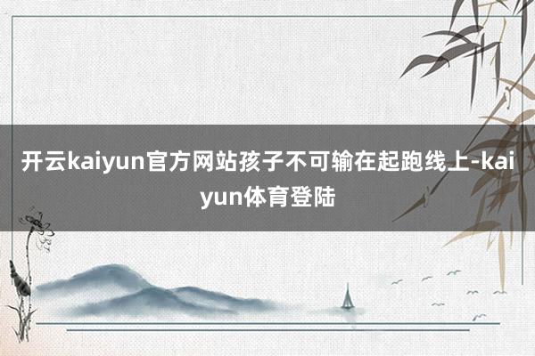 开云kaiyun官方网站孩子不可输在起跑线上-kaiyun体育登陆