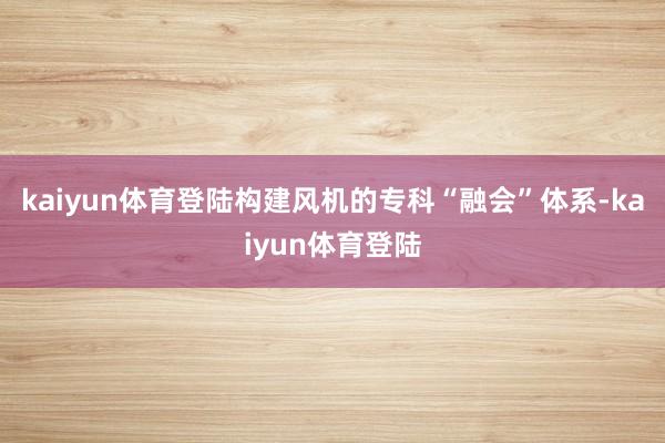 kaiyun体育登陆构建风机的专科“融会”体系-kaiyun体育登陆