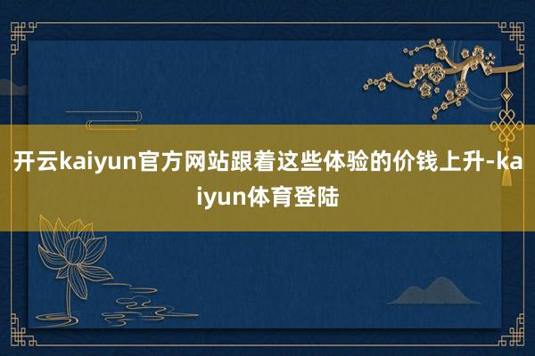 开云kaiyun官方网站跟着这些体验的价钱上升-kaiyun体育登陆