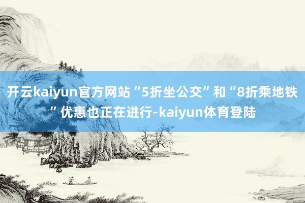 开云kaiyun官方网站“5折坐公交”和“8折乘地铁”优惠也正在进行-kaiyun体育登陆