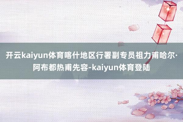 开云kaiyun体育喀什地区行署副专员祖力甫哈尔·阿布都热甫先容-kaiyun体育登陆
